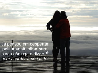 Já pensou em despertar pela manhã, olhar para o seu cônjuge e dizer:  É bom acordar a seu lado! 