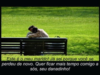 Este é o meu marido! Já sei porque você se  perdeu de novo. Quer ficar mais tempo comigo a sós, seu danadinho! 