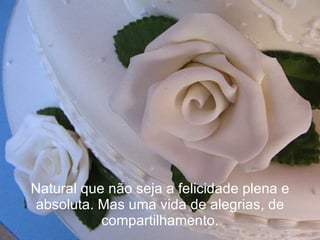 Natural que não seja a felicidade plena e absoluta. Mas uma vida de alegrias, de compartilhamento. 