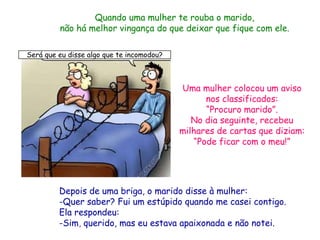 Quando uma mulher te rouba o marido,
         não há melhor vingança do que deixar que fique com ele.

Será que eu disse algo que te incomodou?



                                           Uma mulher colocou um aviso
                                                 nos classificados:
                                                 “Procuro marido”.
                                              No dia seguinte, recebeu
                                           milhares de cartas que diziam:
                                              “Pode ficar com o meu!”




         Depois de uma briga, o marido disse à mulher:
         -Quer saber? Fui um estúpido quando me casei contigo.
         Ela respondeu:
         -Sim, querido, mas eu estava apaixonada e não notei.
 