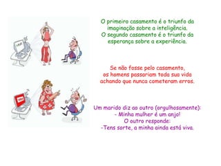 O primeiro casamento é o triunfo da
    imaginação sobre a inteligência.
  O segundo casamento é o triunfo da
    esperança sobre a experiência.



      Se não fosse pelo casamento,
   os homens passariam toda sua vida
  achando que nunca cometeram erros.



Um marido diz ao outro (orgulhosamente):
       - Minha mulher é um anjo!
           O outro responde:
  -Tens sorte, a minha ainda está viva.
 