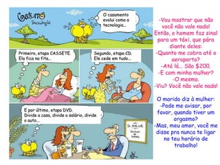 O casamento
                                            evolui como a      -Vou mostrar que não
                                            tecnologia...       você não vale nada!
                                                             Então, o homem faz sinal
                                                               para um táxi, que pára
                                                                   diante deles:
Primeiro, etapa CASSETE.               Segundo, etapa CD.     -Quanto me cobra até o
Ela fica na fita...                    Ele cede em tudo...          aeroporto?
                                                                -Até lá... São $200.
                                                               -E com minha mulher?
                                                                     -O mesmo.
                                                             -Viu? Você não vale nada!

                                                              O marido diz à mulher:
                                                               -Pode me avisar, por
  E por último, etapa DVD.
  Divide a casa, divide o salário, divide
                                                              favor, quando tiver um
  o auto...                                                          orgasmo?
                                                             -Mas, meu amor, você me
                                                              disse pra nunca te ligar
                                                                 no teu horário de
                                                                     trabalho!
 