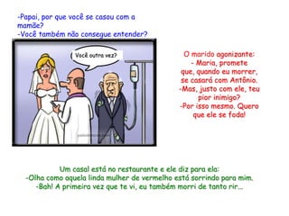 -Papai, por que você se casou com a
mamãe?
-Você também não consegue entender?

                Você outra vez?                 O marido agonizante:
                                                  - Maria, promete
                                               que, quando eu morrer,
                                               se casará com Antônio.
                                              -Mas, justo com ele, teu
                                                    pior inimigo?
                                              -Por isso mesmo. Quero
                                                   que ele se foda!




            Um casal está no restaurante e ele diz para ela:
  -Olha como aquela linda mulher de vermelho está sorrindo para mim.
     -Bah! A primeira vez que te vi, eu também morri de tanto rir...
 
