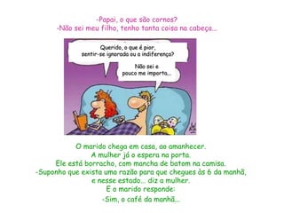 -Papai, o que são cornos?
      -Não sei meu filho, tenho tanta coisa na cabeça...

                    Querido, o que é pior,
             sentir-se ignorada ou a indiferença?

                                Não sei e
                            pouco me importa...




           O marido chega em casa, ao amanhecer.
                A mulher já o espera na porta.
     Ele está borracho, com mancha de batom na camisa.
-Suponho que exista uma razão para que chegues às 6 da manhã,
                e nesse estado... diz a mulher.
                     E o marido responde:
                   -Sim, o café da manhã...
 