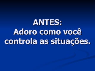 ANTES: Adoro como você controla as situações. 