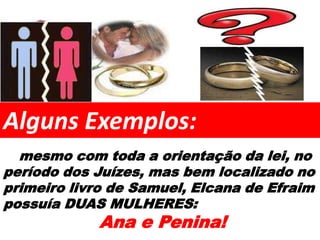 Alguns Exemplos:
  mesmo com toda a orientação da lei, no
período dos Juízes, mas bem localizado no
primeiro livro de Samuel, Elcana de Efraim
possuía DUAS MULHERES:
            Ana e Penina!
 
