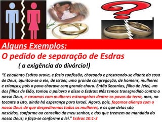 Alguns Exemplos:
O pedido de separação de Esdras
        ( a exigência do divórcio!)
“E enquanto Esdras orava, e fazia confissão, chorando e prostrando-se diante da casa
de Deus, ajuntou-se a ele, de Israel, uma grande congregação, de homens, mulheres
e crianças; pois o povo chorava com grande choro. Então Secanias, filho de Jeiel, um
dos filhos de Elão, tomou a palavra e disse a Esdras: Nós temos transgredido contra o
nosso Deus, e casamos com mulheres estrangeiras dentre os povos da terra, mas, no
tocante a isto, ainda há esperança para Israel. Agora, pois, façamos aliança com o
nosso Deus de que despediremos todas as mulheres, e os que delas são
nascidos, conforme ao conselho do meu senhor, e dos que tremem ao mandado do
nosso Deus; e faça-se conforme a lei.” Esdras 10:1-3
 
