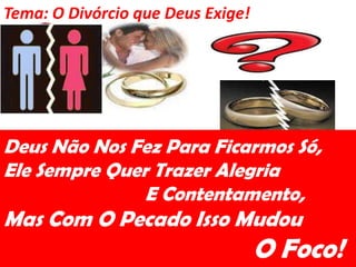 Tema: O Divórcio que Deus Exige!




Deus Não Nos Fez Para Ficarmos Só,
Ele Sempre Quer Trazer Alegria
               E Contentamento,
Mas Com O Pecado Isso Mudou
                                   O Foco!
 
