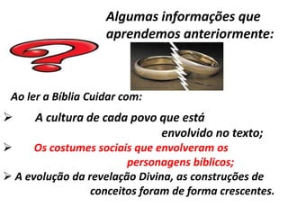 Algumas informações que
                    aprendemos anteriormente:



 Ao ler a Bíblia Cuidar com:
     A cultura de cada povo que está
                             envolvido no texto;
     Os costumes sociais que envolveram os
                        personagens bíblicos;
 A evolução da revelação Divina, as construções de
                 conceitos foram de forma crescentes.
 