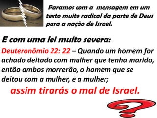 Paramos com a mensagem em um
            texto muito radical da parte de Deus
            para a nação de Israel.

E com uma lei muito severa:
Deuteronômio 22: 22 – Quando um homem for
achado deitado com mulher que tenha marido,
então ambos morrerão, o homem que se
deitou com a mulher, e a mulher;
  assim tirarás o mal de Israel.
 