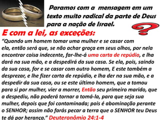 Paramos com a mensagem em um
                  texto muito radical da parte de Deus
                  para a nação de Israel.
E com a lei, as exceções:
“Quando um homem tomar uma mulher e se casar com
ela, então será que, se não achar graça em seus olhos, por nela
encontrar coisa indecente, far-lhe-á uma carta de repúdio, e lha
dará na sua mão, e a despedirá da sua casa. Se ela, pois, saindo
da sua casa, for e se casar com outro homem, E este também a
desprezar, e lhe fizer carta de repúdio, e lha der na sua mão, e a
despedir da sua casa, ou se este último homem, que a tomou
para si por mulher, vier a morrer, Então seu primeiro marido, que
a despediu, não poderá tornar a tomá-la, para que seja sua
mulher, depois que foi contaminada; pois é abominação perante
o SENHOR; assim não farás pecar a terra que o SENHOR teu Deus
te dá por herança.” Deuteronômio 24:1-4
 