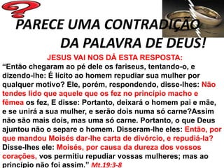 PARECE UMA CONTRADIÇÃO
        DA PALAVRA DE DEUS!
             JESUS VAI NOS DÁ ESTA RESPOSTA:
“Então chegaram ao pé dele os fariseus, tentando-o, e
dizendo-lhe: É lícito ao homem repudiar sua mulher por
qualquer motivo? Ele, porém, respondendo, disse-lhes: Não
tendes lido que aquele que os fez no princípio macho e
fêmea os fez, E disse: Portanto, deixará o homem pai e mãe,
e se unirá a sua mulher, e serão dois numa só carne?Assim
não são mais dois, mas uma só carne. Portanto, o que Deus
ajuntou não o separe o homem. Disseram-lhe eles: Então, por
que mandou Moisés dar-lhe carta de divórcio, e repudiá-la?
Disse-lhes ele: Moisés, por causa da dureza dos vossos
corações, vos permitiu repudiar vossas mulheres; mas ao
princípio não foi assim.” Mt.19:3-8
 