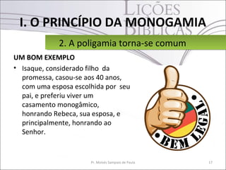 I. O PRINCÍPIO DA MONOGAMIA
UM BOM EXEMPLO
• Isaque, considerado filho da
promessa, casou-se aos 40 anos,
com uma esposa escolhida por seu
pai, e preferiu viver um
casamento monogâmico,
honrando Rebeca, sua esposa, e
principalmente, honrando ao
Senhor.
17Pr. Moisés Sampaio de Paula
2. A poligamia torna-se comum2. A poligamia torna-se comum
 