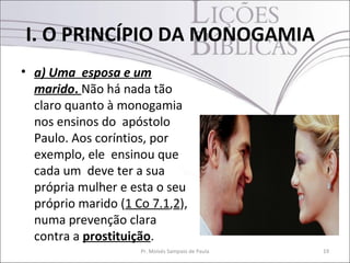• a) Uma esposa e um
marido. Não há nada tão
claro quanto à monogamia
nos ensinos do apóstolo
Paulo. Aos coríntios, por
exemplo, ele ensinou que
cada um deve ter a sua
própria mulher e esta o seu
próprio marido (1 Co 7.1,2),
numa prevenção clara
contra a prostituição.
Pr. Moisés Sampaio de Paula 19
I. O PRINCÍPIO DA MONOGAMIA
 
