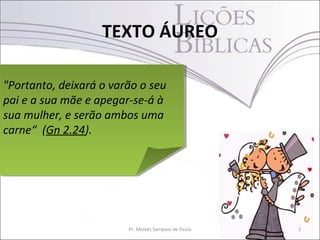 TEXTO ÁUREO
2Pr. Moisés Sampaio de Paula
"Portanto, deixará o varão o seu
pai e a sua mãe e apegar-se-á à
sua mulher, e serão ambos uma
carne“ (Gn 2.24).
"Portanto, deixará o varão o seu
pai e a sua mãe e apegar-se-á à
sua mulher, e serão ambos uma
carne“ (Gn 2.24).
 