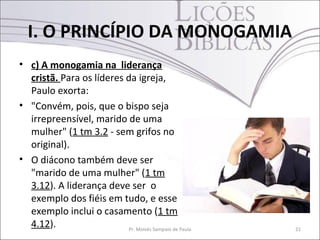 I. O PRINCÍPIO DA MONOGAMIA
• c) A monogamia na liderança
cristã. Para os líderes da igreja,
Paulo exorta:
• "Convém, pois, que o bispo seja
irrepreensível, marido de uma
mulher" (1 tm 3.2 - sem grifos no
original).
• O diácono também deve ser
"marido de uma mulher" (1 tm
3.12). A liderança deve ser o
exemplo dos fiéis em tudo, e esse
exemplo inclui o casamento (1 tm
4.12). Pr. Moisés Sampaio de Paula 21
 