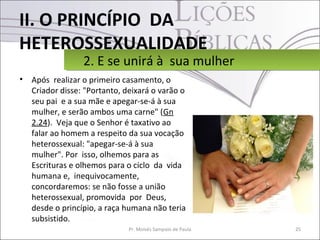 II. O PRINCÍPIO DA
HETEROSSEXUALIDADE
• Após realizar o primeiro casamento, o
Criador disse: "Portanto, deixará o varão o
seu pai e a sua mãe e apegar-se-á à sua
mulher, e serão ambos uma carne" (Gn
2.24). Veja que o Senhor é taxativo ao
falar ao homem a respeito da sua vocação
heterossexual: "apegar-se-á à sua
mulher". Por isso, olhemos para as
Escrituras e olhemos para o ciclo da vida
humana e, inequivocamente,
concordaremos: se não fosse a união
heterossexual, promovida por Deus,
desde o princípio, a raça humana não teria
subsistido.
25Pr. Moisés Sampaio de Paula
2. E se unirá à sua mulher2. E se unirá à sua mulher
 