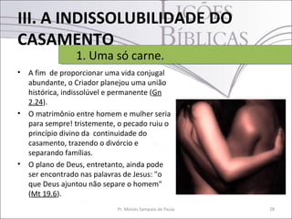 III. A INDISSOLUBILIDADE DO
CASAMENTO
• A fim de proporcionar uma vida conjugal
abundante, o Criador planejou uma união
histórica, indissolúvel e permanente (Gn
2.24).
• O matrimônio entre homem e mulher seria
para sempre! tristemente, o pecado ruiu o
princípio divino da continuidade do
casamento, trazendo o divórcio e
separando famílias.
• O plano de Deus, entretanto, ainda pode
ser encontrado nas palavras de Jesus: "o
que Deus ajuntou não separe o homem"
(Mt 19.6).
28Pr. Moisés Sampaio de Paula
1. Uma só carne.1. Uma só carne.
 