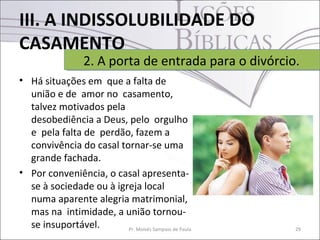 III. A INDISSOLUBILIDADE DO
CASAMENTO
• Há situações em que a falta de
união e de amor no casamento,
talvez motivados pela
desobediência a Deus, pelo orgulho
e pela falta de perdão, fazem a
convivência do casal tornar-se uma
grande fachada.
• Por conveniência, o casal apresenta-
se à sociedade ou à igreja local
numa aparente alegria matrimonial,
mas na intimidade, a união tornou-
se insuportável. 29Pr. Moisés Sampaio de Paula
2. A porta de entrada para o divórcio.2. A porta de entrada para o divórcio.
 