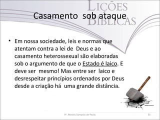Casamento sob ataque
• Em nossa sociedade, leis e normas que
atentam contra a lei de Deus e ao
casamento heterossexual são elaboradas
sob o argumento de que o Estado é laico. E
deve ser mesmo! Mas entre ser laico e
desrespeitar princípios ordenados por Deus
desde a criação há uma grande distância.
Pr. Moisés Sampaio de Paula 33
 