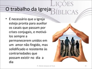 O trabalho da Igreja
• É necessário que a Igreja
esteja pronta para auxiliar
os casais que passam por
crises conjugais, e motivá-
los sempre a
permanecerem unidos em
um amor não fingido, mas
solidificado e resistente às
contrariedades que
possam existir no dia a
dia
Pr. Moisés Sampaio de Paula 35
 