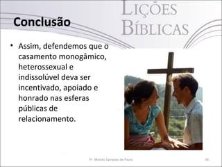 Conclusão
• Assim, defendemos que o
casamento monogâmico,
heterossexual e
indissolúvel deva ser
incentivado, apoiado e
honrado nas esferas
públicas de
relacionamento.
Pr. Moisés Sampaio de Paula 36
 