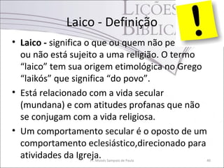 Laico - Definição
• Laico - significa o que ou quem não pertence
ou não está sujeito a uma religião. O termo
“laico” tem sua origem etimológica no Grego
“laikós” que significa “do povo”.
• Está relacionado com a vida secular
(mundana) e com atitudes profanas que não
se conjugam com a vida religiosa.
• Um comportamento secular é o oposto de um
comportamento eclesiástico,direcionado para
atividades da Igreja.Pr. Moisés Sampaio de Paula 40
 