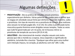 Algumas definições
• PROSTITUIÇÃO - Ato ou prática de relações sexuais promíscuas,
especialmente por dinheiro. Várias palavras são usadas para a mulher que
se engaja em atividade sexual ilícita por dinheiro, incluindo meretriz, vadia
e prostituta. Um tipo de meretriz era a prostituta do templo, que realizava
atos sexuais no templo pagão (Os. 4.12-14). Os cultos à prostituição tanto
masculina quanto feminina eram dirigidos nesses templos. Todas as vezes
que Judá foi governada por um rei justo, tal rei buscou retirar as
prostitutas do templo de sua terra (2R 23.4-14).
• ADULTÉRIO - Ato intencional de manter relações sexuais com outra
pessoa que não o marido ou a esposa. Jesus expandiu o significado do
adultério, incluindo-lhe a lascívia: "Qualquer que olhar para uma mulher
com intenção impura, no coração, já adulterou com ela" (Mt. 5.28).
Pr. Moisés Sampaio de Paula 42
 
