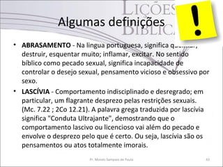 Algumas definições
• ABRASAMENTO - Na lingua portuguesa, significa queimar,
destruir, esquentar muito; inflamar, excitar. No sentido
bíblico como pecado sexual, significa incapacidade de
controlar o desejo sexual, pensamento vicioso e obsessivo por
sexo.
• LASCÍVIA - Comportamento indisciplinado e desregrado; em
particular, um flagrante desprezo pelas restrições sexuais.
(Mc. 7.22 ; 2Co 12.21). A palavra grega traduzida por lascívia
significa "Conduta Ultrajante", demostrando que o
comportamento lascivo ou licencioso vai além do pecado e
envolve o desprezo pelo que é certo. Ou seja, lascívia são os
pensamentos ou atos totalmente imorais.
Pr. Moisés Sampaio de Paula 43
 