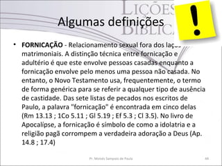 Algumas definições
• FORNICAÇÃO - Relacionamento sexual fora dos laços
matrimoniais. A distinção técnica entre fornicação e
adultério é que este envolve pessoas casadas enquanto a
fornicação envolve pelo menos uma pessoa não casada. No
entanto, o Novo Testamento usa, frequentemente, o termo
de forma genérica para se referir a qualquer tipo de ausência
de castidade. Das sete listas de pecados nos escritos de
Paulo, a palavra "fornicação" é encontrada em cinco delas
(Rm 13.13 ; 1Co 5.11 ; Gl 5.19 ; Ef 5.3 ; Cl 3.5). No livro de
Apocalípse, a fornicação é símbolo de como a idolatria e a
religião pagã corrompem a verdadeira adoração a Deus (Ap.
14.8 ; 17.4)
Pr. Moisés Sampaio de Paula 44
 