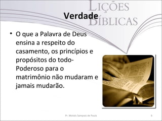 Verdade
• O que a Palavra de Deus
ensina a respeito do
casamento, os princípios e
propósitos do todo-
Poderoso para o
matrimônio não mudaram e
jamais mudarão.
Pr. Moisés Sampaio de Paula 6
 