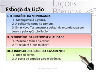 Esboço da Lição
9Pr. Moisés Sampaio de Paula
III. A INDISSOLUBILIDADE DO CASAMENTO
1. Uma só carne.
2. A porta de entrada para o divórcio.
III. A INDISSOLUBILIDADE DO CASAMENTO
1. Uma só carne.
2. A porta de entrada para o divórcio.
II. O PRINCÍPIO DA HETEROSSEXUALIDADE
1. "Macho e fêmea os criou".
2. "E se unirá à sua mulher".
II. O PRINCÍPIO DA HETEROSSEXUALIDADE
1. "Macho e fêmea os criou".
2. "E se unirá à sua mulher".
I. O PRINCÍPIO DA MONOGAMIA
1. Monogamia X Bigamia.
2. A poligamia torna-se comum.
3. Em o Novo Testamento a poligamia é condenada por
Jesus e pelo apóstolo Paulo.
I. O PRINCÍPIO DA MONOGAMIA
1. Monogamia X Bigamia.
2. A poligamia torna-se comum.
3. Em o Novo Testamento a poligamia é condenada por
Jesus e pelo apóstolo Paulo.
 