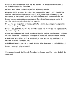 Noiva: ai, mãe, ele num vem, acho que vou dismaiá… (e, simulando um desmaio, é
acudida pela mãe e pela madrinha.)
O pai da noiva faz um sinal para o delegado e cochicha com ele.
Delegado: peraí, seu padre, eu já vô buscá ele. (sai acompanhado por dois ajudantes,
armados de espingarda e cassetetes.) Entra o noivo empurrado pelo delegado, que
permanece no altar, grande parte da cerimônia, atrás do noivo, para que ele não fuja.
Padre: bão, vamo começá logo esse casório. Ocê, chiquinha dengosa, promete, de
coração, pra marido toda vida o pedrinho foguetão?
Noiva: mas que pregunta isquisita seu vigário faz pra mim. Eu vim aqui mais o pedrinho
num foi pra dizê que sim???
Padre: e ocê, pedrinho, que me olha assim tão prosa, qué mesmo pra sua esposa a sinhá
chiquinha dengosa?
Noivo: num havia de querê, num é essa minha opinião, mas, se não caso com a chiquinha,
vô direto pro caixão… (vira-se para o delegado, que está com a espingarda em punho.)
Padre: então, em nome do cravo e do manjericão, caso a chiquinha dengosa com o
pedrinho foguetão! E viva os noivos!
Convidados: viva!!! (conforme os noivos passam pelos convidados, pode-se jogar arroz.)
Padre: e vamo pro baile, pessoar!!!
Com os convidados já devidamente formados, tem início a quadrilha – o grande baile do
casamento.
 