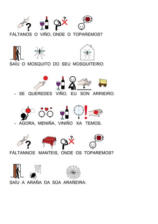 FÁLTANOS O VIÑO, ONDE O TOPAREMOS?
SAÍU O MOSQUITO DO SEU MOSQUITEIRO:
- SE QUEREDES VIÑO, EU SON ARRIEIRO.
- AGORA, MENIÑA, VINIÑO XA TEMOS.
FÁLTANNOS MANTEIS, ONDE OS TOPAREMOS?
SAÍU A ARAÑA DA SÚA ARAÑEIRA:
 