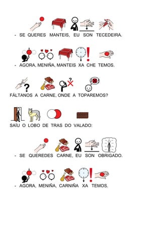 - SE QUERES MANTEIS, EU SON TECEDEIRA.
- AGORA, MENIÑA, MANTEIS XA CHE TEMOS.
FÁLTANOS A CARNE, ONDE A TOPAREMOS?
SAÍU O LOBO DE TRAS DO VALADO:
- SE QUEREDES CARNE, EU SON OBRIGADO.
- AGORA, MENIÑA, CARNIÑA XA TEMOS.
 