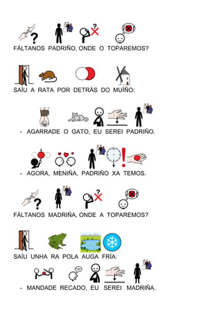 FÁLTANOS PADRIÑO, ONDE O TOPAREMOS?
SAÍU A RATA POR DETRÁS DO MUÍÑO:
- AGARRADE O GATO, EU SEREI PADRIÑO.
- AGORA, MENIÑA, PADRIÑO XA TEMOS.
FÁLTANOS MADRIÑA, ONDE A TOPAREMOS?
SAÍU UNHA RA POLA AUGA FRÍA:
- MANDADE RECADO, EU SEREI MADRIÑA.
 