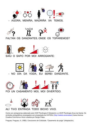 - AGORA, MENIÑA, MADRIÑA XA TEMOS.
FALTAN OS DANZANTES, ONDE OS TOPAREMOS?
SAÍU O SAPO POR MOI ARROGANTE:
- NO DÍA DA VODA, EU SEREI DANZANTE.
FOI UN CASAMENTO MOI, MOI DIVERTIDO.
ALÍ TIVO ENTRADA TODO BICHO VIVO.
Conto con pictogramas elaborado polo CEIP Plurilingüe O Mosteirón e o CEIP Plurilingüe Anxo da Garda. Os
símbolos pictográficos empregados son propiedade de CATEDU (http://catedu.es/arasaac/) baixo licenza
Creative Commons e foron creados por Sergio Palau.
Fraguas, Fraguas, A. (1985): Cancioneiro de Cotobade. “Casamento da pulga” (Adaptación).
 