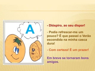 - Dióspiro, ao seu dispor!
Em breve se tornaram bons
amigos.
- Com certeza! É um prazer!
- Podia refrescar-me um
pouco? É que passei o Verão
escondida na minha casca
dura!
AA
 