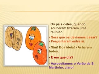 Os pais deles, quando
souberam fizeram uma
reunião.
- E em que dia?
- Sim! Boa ideia! - Acharam
todos.
- Será que os devíamos casar?
- Perguntaram entre si.
- Aproveitamos o Verão de S.
Martinho, claro!
 