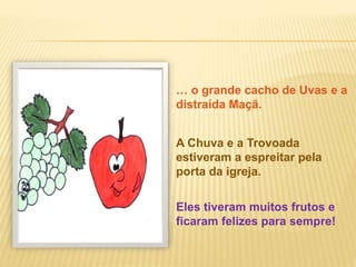 … o grande cacho de Uvas e a
distraída Maçã.
Eles tiveram muitos frutos e
ficaram felizes para sempre!
A Chuva e a Trovoada
estiveram a espreitar pela
porta da igreja.
 