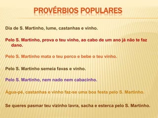 PROVÉRBIOS POPULARES
Dia de S. Martinho, lume, castanhas e vinho.
Água-pé, castanhas e vinho faz-se uma boa festa pelo S. Martinho.
Pelo S. Martinho, prova o teu vinho, ao cabo de um ano já não te faz
dano.
Pelo S. Martinho mata o teu porco e bebe o teu vinho.
Pelo S. Martinho semeia favas e vinho.
Pelo S. Martinho, nem nado nem cabacinho.
Se queres pasmar teu vizinho lavra, sacha e esterca pelo S. Martinho.
 