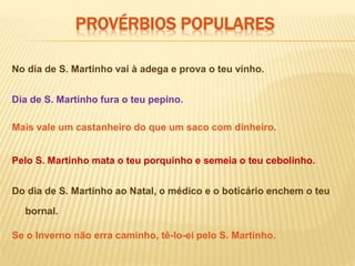 PROVÉRBIOS POPULARES
No dia de S. Martinho vai à adega e prova o teu vinho.
Se o Inverno não erra caminho, tê-lo-ei pelo S. Martinho.
Mais vale um castanheiro do que um saco com dinheiro.
Dia de S. Martinho fura o teu pepino.
Do dia de S. Martinho ao Natal, o médico e o boticário enchem o teu
bornal.
Pelo S. Martinho mata o teu porquinho e semeia o teu cebolinho.
 