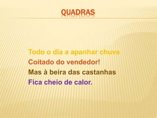 Todo o dia a apanhar chuva
Coitado do vendedor!
Mas à beira das castanhas
Fica cheio de calor.
QUADRAS
 