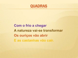 Com o frio a chegar
A natureza vai-se transformar
Os ouriços vão abrir
E as castanhas vão cair.
QUADRAS
 