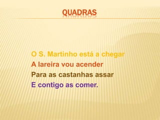 O S. Martinho está a chegar
A lareira vou acender
Para as castanhas assar
E contigo as comer.
QUADRAS
 