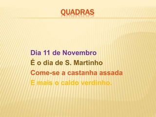 Dia 11 de Novembro
É o dia de S. Martinho
Come-se a castanha assada
E mais o caldo verdinho.
QUADRAS
 