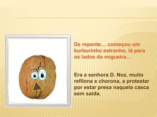 Era a senhora D. Noz, muito
refilona e chorona, a protestar
por estar presa naquela casca
sem saída.
De repente… começou um
burburinho estranho, lá para
os lados da nogueira…
 