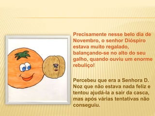 Precisamente nesse belo dia de
Novembro, o senhor Dióspiro
estava muito regalado,
balançando-se no alto do seu
galho, quando ouviu um enorme
rebuliço!
Percebeu que era a Senhora D.
Noz que não estava nada feliz e
tentou ajudá-la a sair da casca,
mas após várias tentativas não
conseguiu.
 