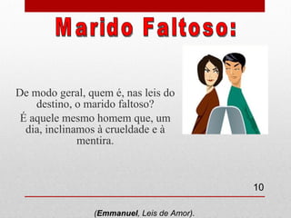 De modo geral, quem é, nas leis do destino, o marido faltoso? É aquele mesmo homem que, um dia, inclinamos à crueldade e à mentira. Marido Faltoso: ( Emmanuel , Leis de Amor).  