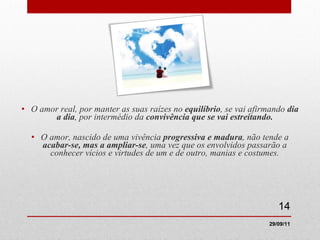 O amor real, por manter as suas raízes no  equilíbrio , se vai afirmando  dia a dia , por intermédio da  convivência que se vai estreitando. O amor, nascido de uma vivência  progressiva e madura , não tende a  acabar-se, mas a ampliar-se , uma vez que os envolvidos passarão a conhecer vícios e virtudes de um e de outro, manias e costumes. 29/09/11 